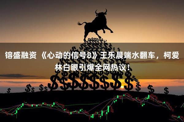 镕盛融资 《心动的信号8》王乐晨端水翻车，柯爱林白眼引爆全网热议！