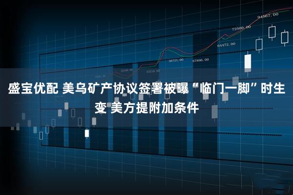 盛宝优配 美乌矿产协议签署被曝“临门一脚”时生变 美方提附加条件