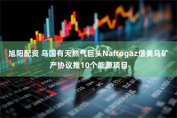 旭阳配资 乌国有天然气巨头Naftogaz借美乌矿产协议推10个能源项目