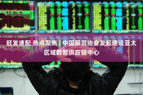 旺发速配 热点聚焦 | 中国服贸协会发起建设亚太区域数智供应链中心