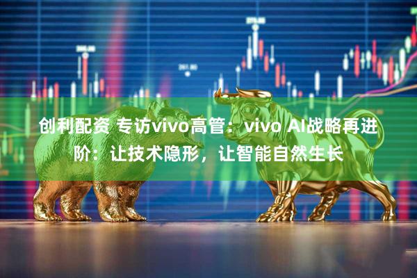 创利配资 专访vivo高管：vivo AI战略再进阶：让技术隐形，让智能自然生长