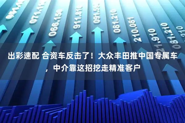 出彩速配 合资车反击了！大众丰田推中国专属车，中介靠这招挖走精准客户