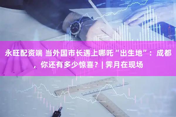 永旺配资端 当外国市长遇上哪吒“出生地”：成都，你还有多少惊喜？| 霁月在现场