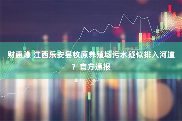 财惠赚 江西乐安县牧原养殖场污水疑似排入河道？官方通报
