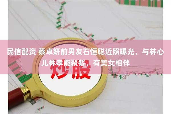 民信配资 蔡卓妍前男友石恒聪近照曝光，与林心儿林孝能聚餐，有美女相伴