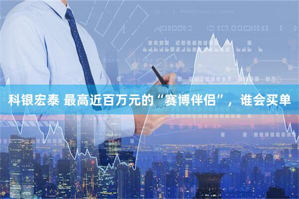 科银宏泰 最高近百万元的“赛博伴侣”,谁会买单