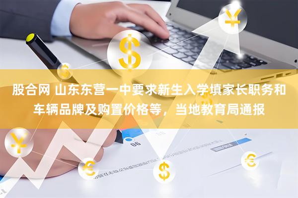 股合网 山东东营一中要求新生入学填家长职务和车辆品牌及购置价格等，当地教育局通报